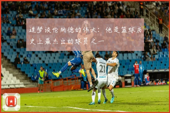 追梦谈伦纳德的伟大：他是篮球历史上最杰出的球员之一