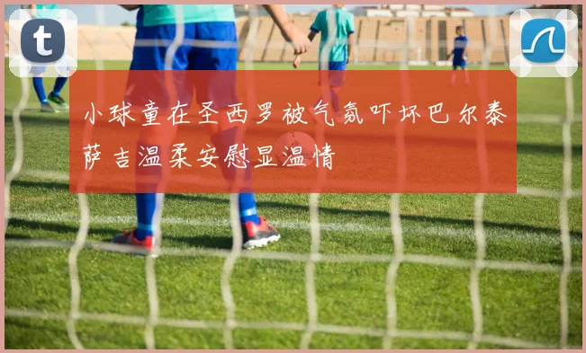 小球童在圣西罗被气氛吓坏巴尔泰萨吉温柔安慰显温情