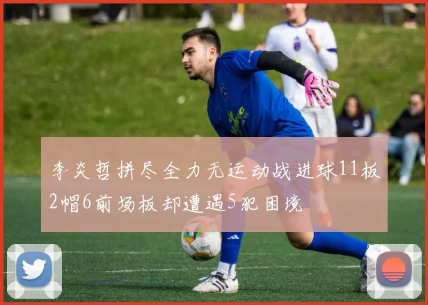 李炎哲拼尽全力无运动战进球11板2帽6前场板却遭遇5犯困境