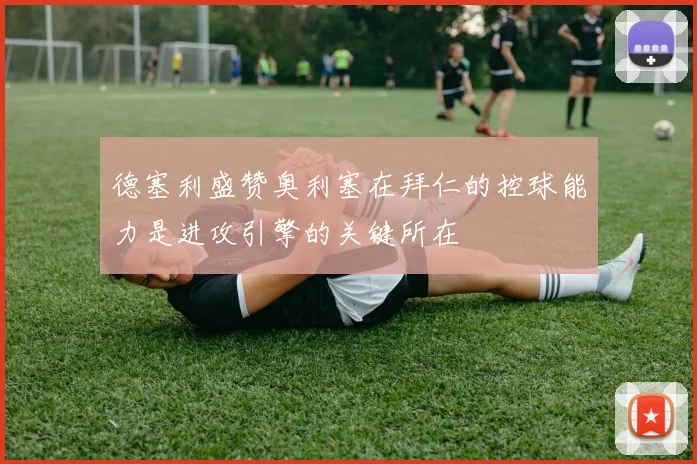 德塞利盛赞奥利塞在拜仁的控球能力是进攻引擎的关键所在