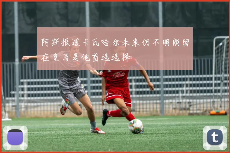 阿斯报道卡瓦哈尔未来仍不明朗留在皇马是他首选选择