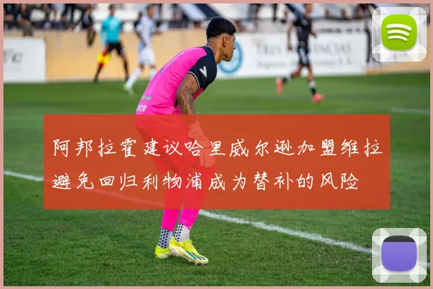 阿邦拉霍建议哈里威尔逊加盟维拉避免回归利物浦成为替补的风险