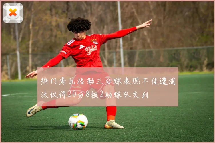 热门秀瓦格勒三分球表现不佳遭淘汰仅得20分8板2助球队失利
