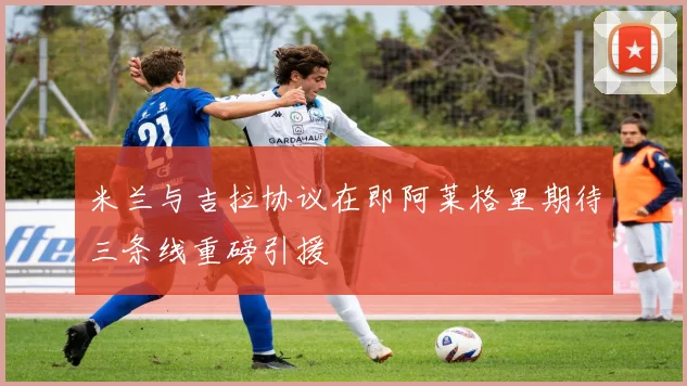 米兰与吉拉协议在即阿莱格里期待三条线重磅引援