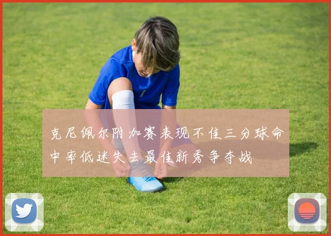 克尼佩尔附加赛表现不佳三分球命中率低迷失去最佳新秀争夺战
