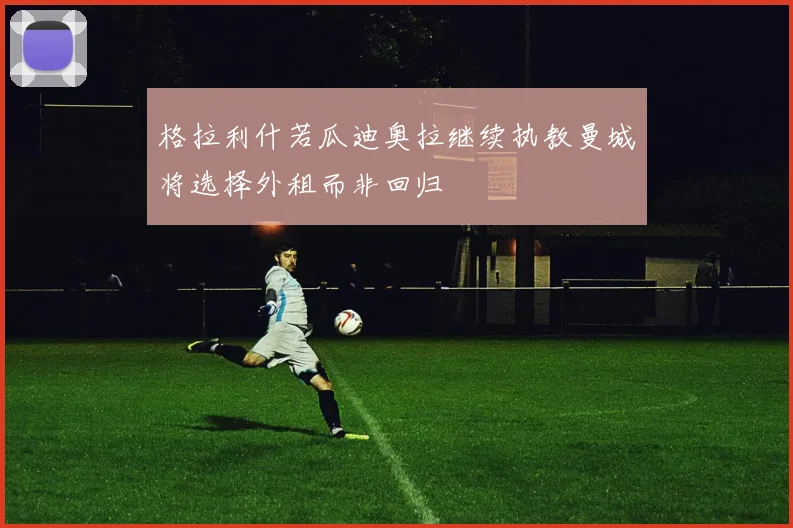 格拉利什若瓜迪奥拉继续执教曼城将选择外租而非回归