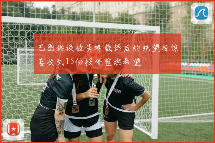 巴图姆谈被黄蜂裁掉后的绝望与惊喜收到15份报价重燃希望