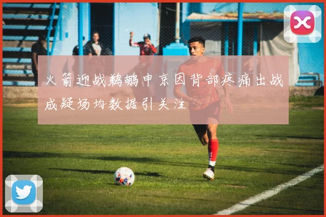 火箭迎战鹈鹕申京因背部疼痛出战成疑场均数据引关注