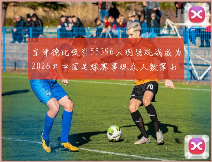 京津德比吸引55396人现场观战成为2026年中国足球赛事观众人数第七位