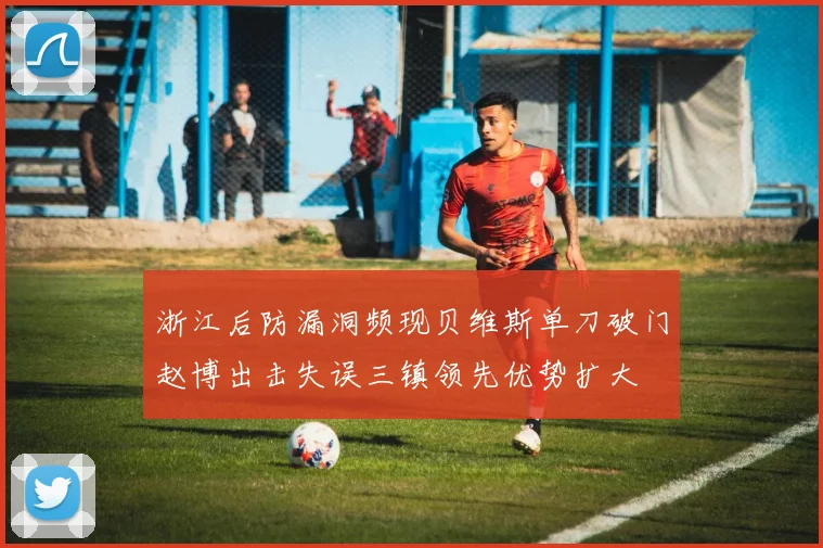 浙江后防漏洞频现贝维斯单刀破门赵博出击失误三镇领先优势扩大