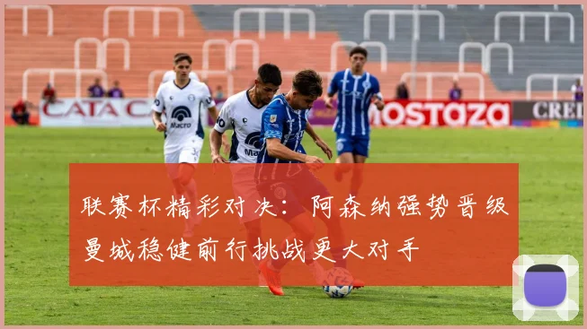 联赛杯精彩对决：阿森纳强势晋级曼城稳健前行挑战更大对手