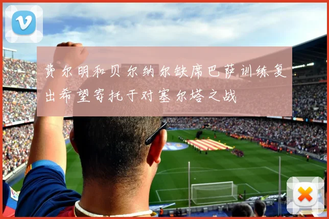 费尔明和贝尔纳尔缺席巴萨训练复出希望寄托于对塞尔塔之战