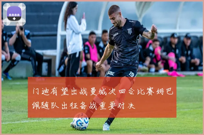 门迪有望出战曼城次回合比赛姆巴佩随队出征备战重要对决