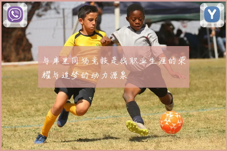 与库里同场竞技是我职业生涯的荣耀与追梦的动力源泉