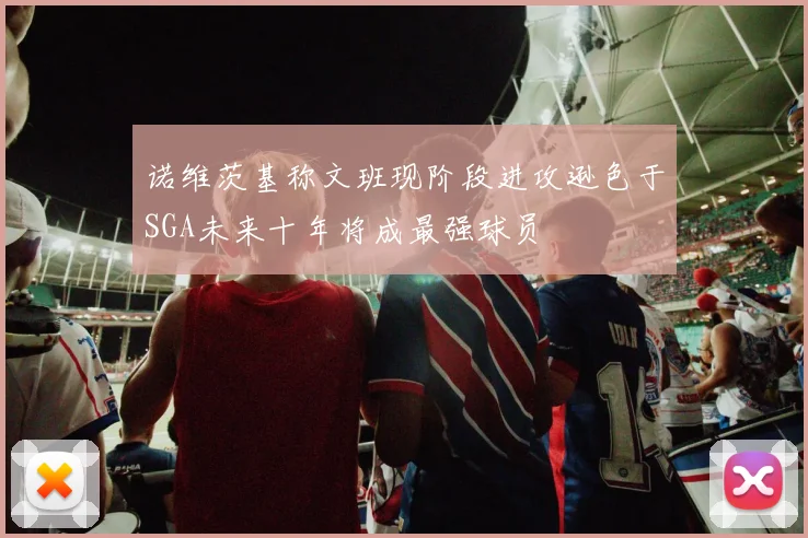 诺维茨基称文班现阶段进攻逊色于SGA未来十年将成最强球员