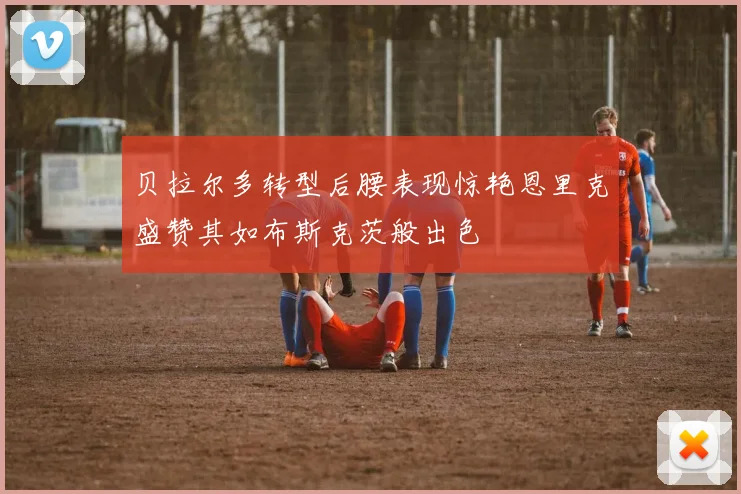 贝拉尔多转型后腰表现惊艳恩里克盛赞其如布斯克茨般出色
