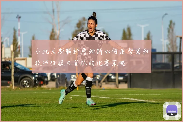 小托马斯解析詹姆斯如何用智慧和技巧征服火箭队的比赛策略