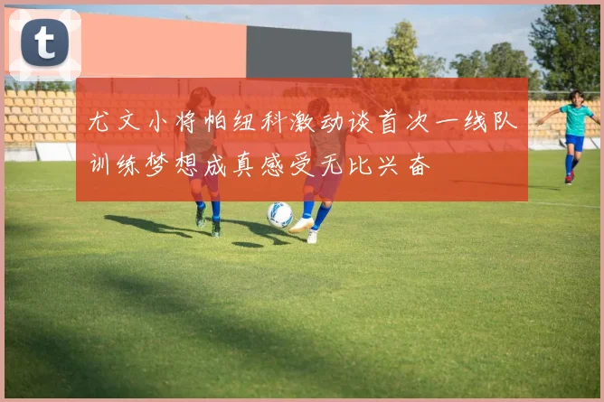尤文小将帕纽科激动谈首次一线队训练梦想成真感受无比兴奋
