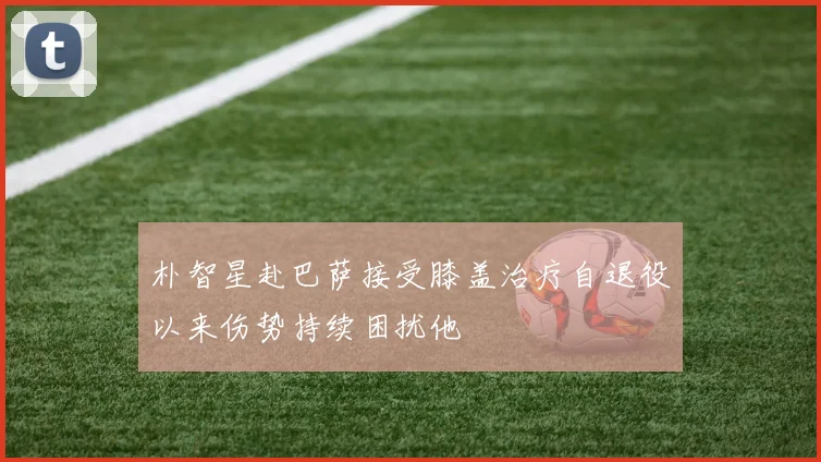 朴智星赴巴萨接受膝盖治疗自退役以来伤势持续困扰他