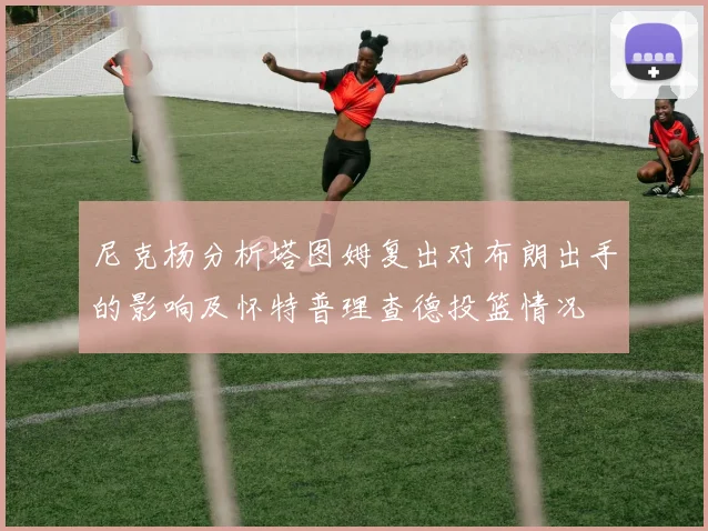 尼克杨分析塔图姆复出对布朗出手的影响及怀特普理查德投篮情况