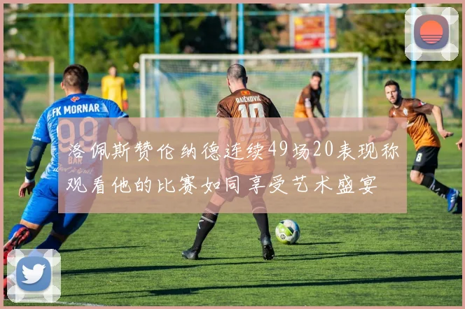 洛佩斯赞伦纳德连续49场20表现称观看他的比赛如同享受艺术盛宴
