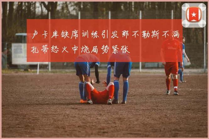 卢卡库缺席训练引发那不勒斯不满孔蒂怒火中烧局势紧张
