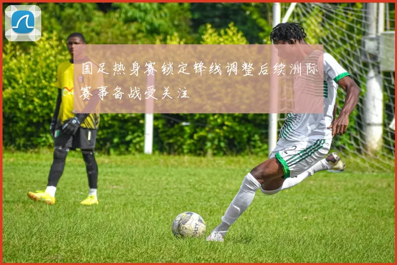 国足热身赛锁定锋线调整后续洲际赛事备战受关注