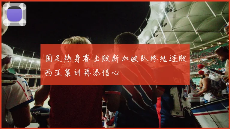 国足热身赛击败新加坡队终结连败西亚集训再添信心