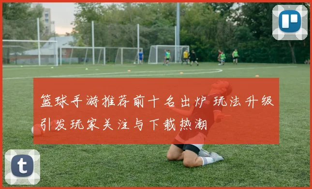 篮球手游推荐前十名出炉 玩法升级引发玩家关注与下载热潮