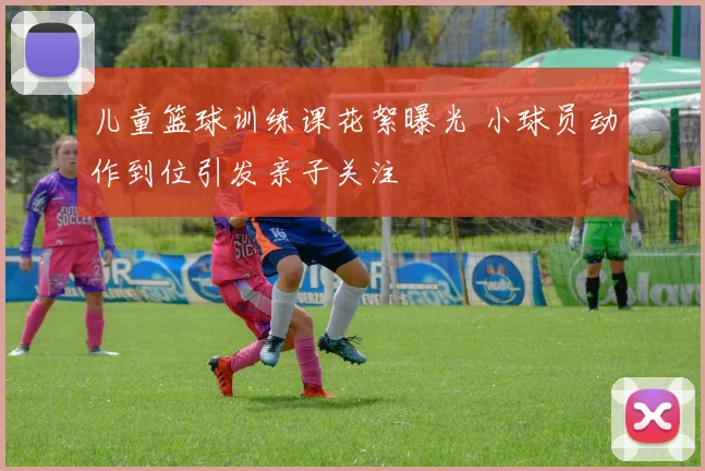 儿童篮球训练课花絮曝光 小球员动作到位引发亲子关注